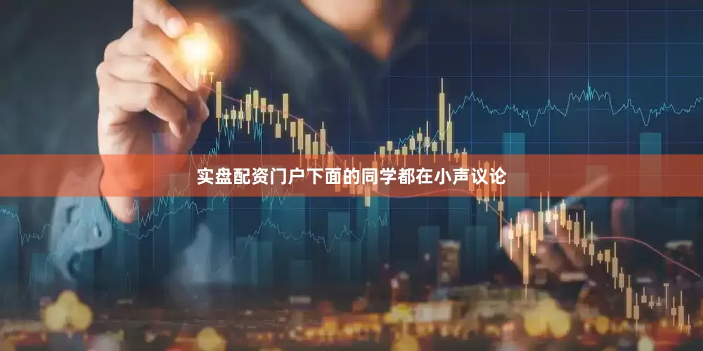 实盘配资门户下面的同学都在小声议论