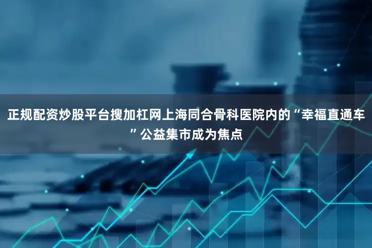 正规配资炒股平台搜加杠网上海同合骨科医院内的“幸福直通车”公益集市成为焦点