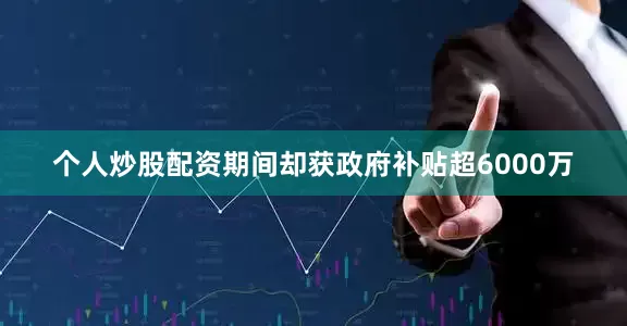 个人炒股配资期间却获政府补贴超6000万