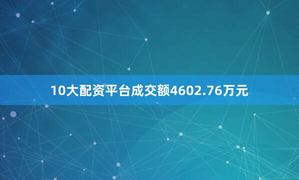 10大配资平台成交额4602.76万元
