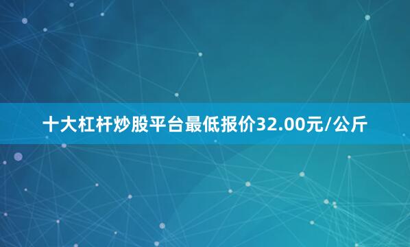 十大杠杆炒股平台最低报价32.00元/公斤