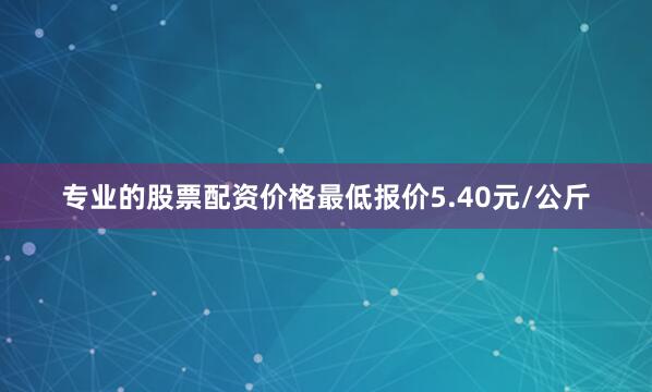 专业的股票配资价格最低报价5.40元/公斤