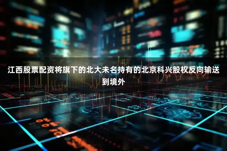 江西股票配资将旗下的北大未名持有的北京科兴股权反向输送到境外