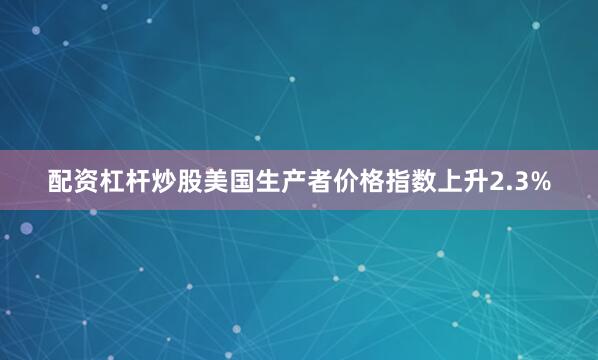 配资杠杆炒股美国生产者价格指数上升2.3%