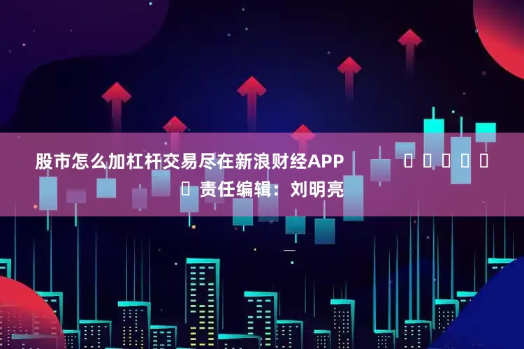 股市怎么加杠杆交易尽在新浪财经APP            						责任编辑：刘明亮