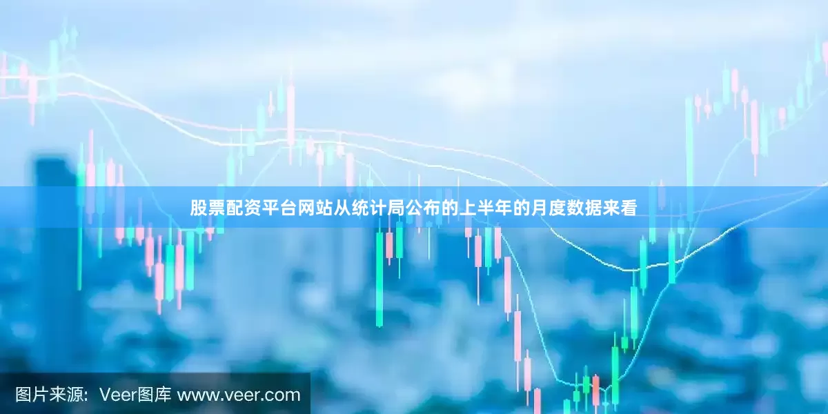 股票配资平台网站从统计局公布的上半年的月度数据来看