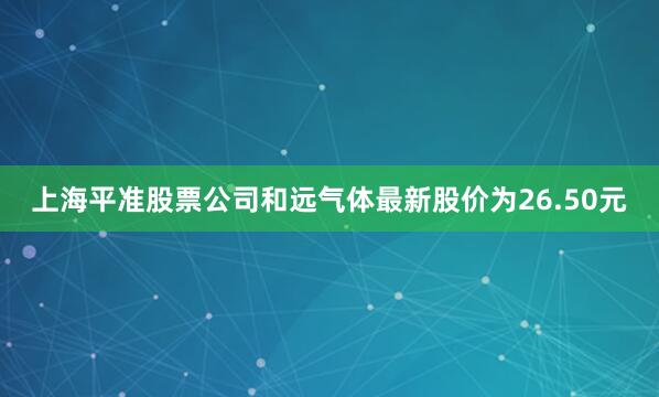 上海平准股票公司和远气体最新股价为26.50元