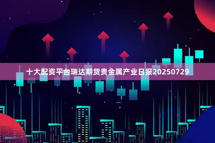 十大配资平台瑞达期货贵金属产业日报20250729