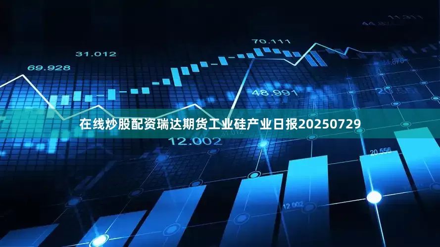 在线炒股配资瑞达期货工业硅产业日报20250729