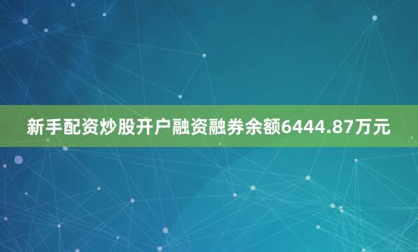 新手配资炒股开户融资融券余额6444.87万元