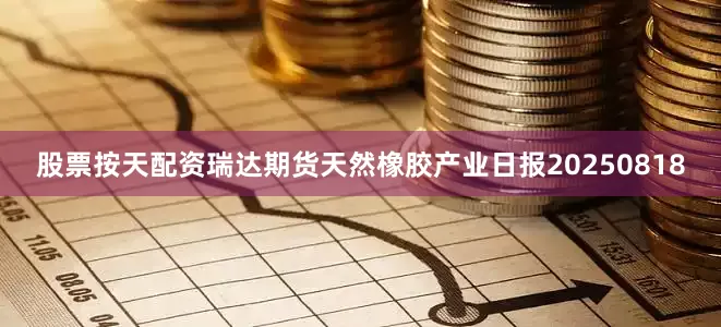 股票按天配资瑞达期货天然橡胶产业日报20250818