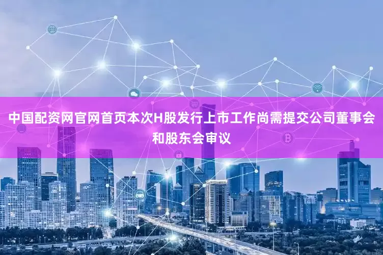 中国配资网官网首页本次H股发行上市工作尚需提交公司董事会和股东会审议