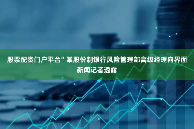 股票配资门户平台”某股份制银行风险管理部高级经理向界面新闻记者透露