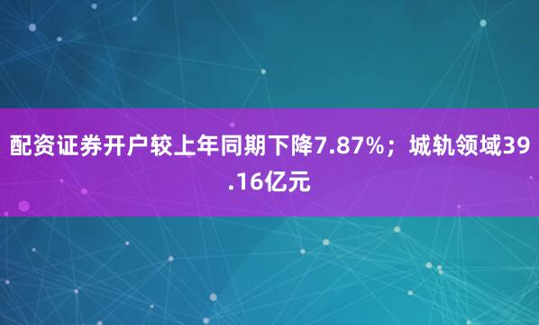 配资证券开户较上年同期下降7.87%；城轨领域39.16亿元
