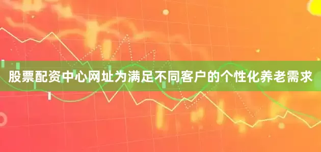 股票配资中心网址为满足不同客户的个性化养老需求