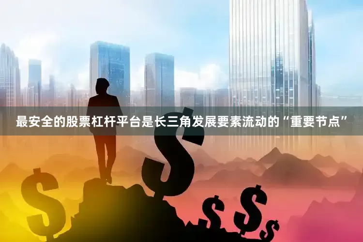 最安全的股票杠杆平台是长三角发展要素流动的“重要节点”