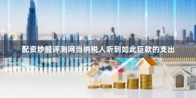 配资炒股评测网当纳税人听到如此巨款的支出