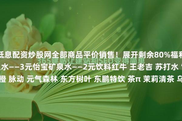 低息配资炒股网全部商品平价销售！展开剩余80%福利矿泉水百岁山大瓶矿泉水——3元怡宝矿泉水——2元饮料红牛 王老吉 苏打水 雪碧 可乐 果粒橙 脉动 元气森林 东方树叶 东鹏特饮 茶π 茉莉清茶 乌龙茶............全部平价小吃01YOYO鸡翅02YOYO鸡脚03情人梅04老灶煮花生30余种小吃20余款饮料全部平价地址：南部县金洞路后街133号提示：发布于：四川省