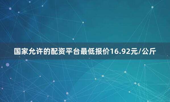 国家允许的配资平台最低报价16.92元/公斤