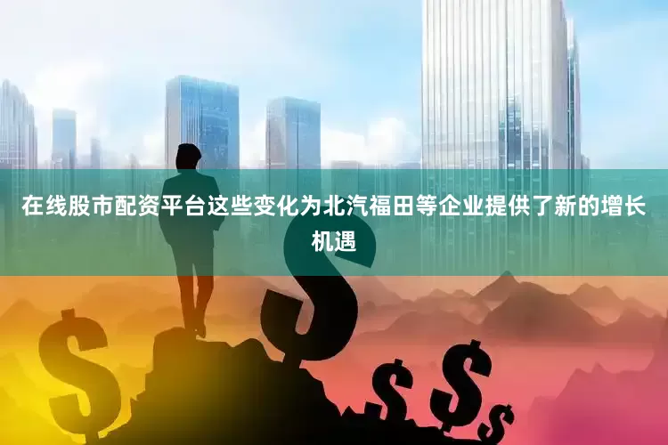 在线股市配资平台这些变化为北汽福田等企业提供了新的增长机遇